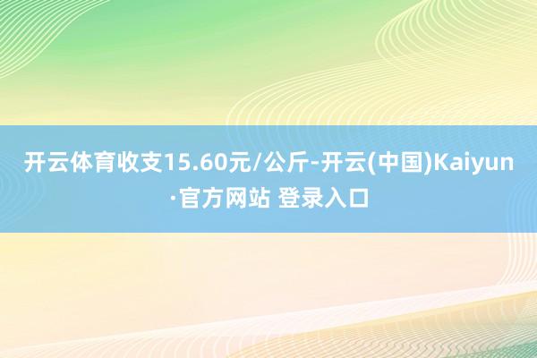 开云体育收支15.60元/公斤-开云(中国)Kaiyun·官方网站 登录入口
