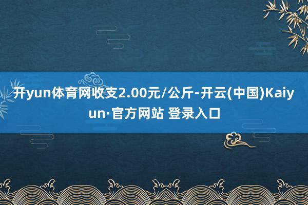 开yun体育网收支2.00元/公斤-开云(中国)Kaiyun·官方网站 登录入口