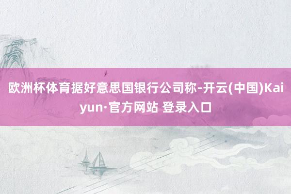 欧洲杯体育据好意思国银行公司称-开云(中国)Kaiyun·官方网站 登录入口
