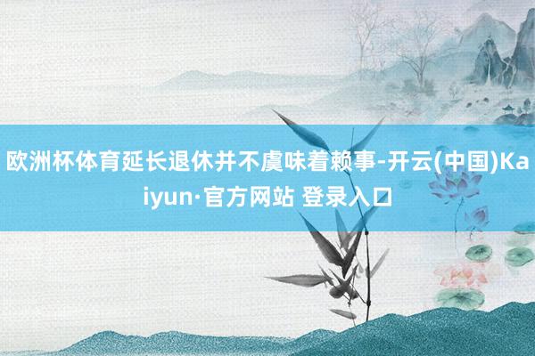 欧洲杯体育延长退休并不虞味着赖事-开云(中国)Kaiyun·官方网站 登录入口