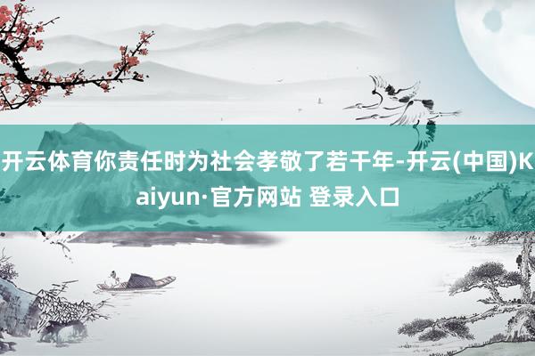 开云体育你责任时为社会孝敬了若干年-开云(中国)Kaiyun·官方网站 登录入口