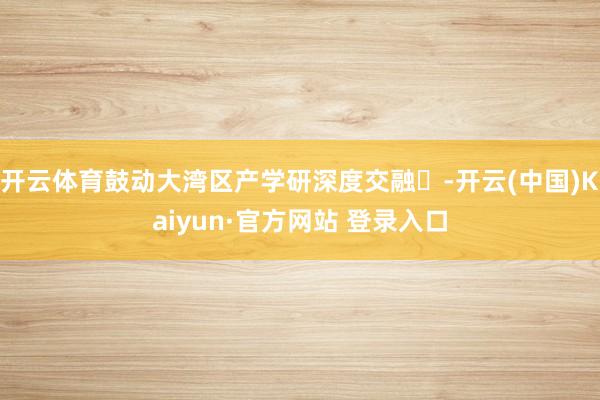 开云体育鼓动大湾区产学研深度交融‌-开云(中国)Kaiyun·官方网站 登录入口