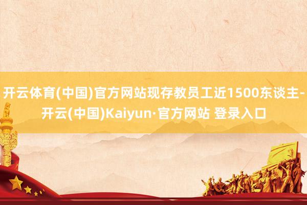 开云体育(中国)官方网站现存教员工近1500东谈主-开云(中国)Kaiyun·官方网站 登录入口