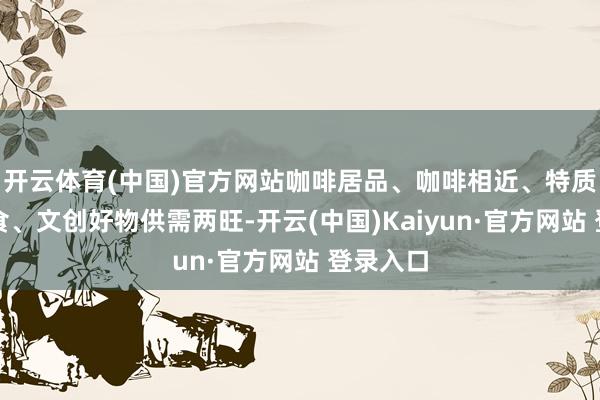 开云体育(中国)官方网站咖啡居品、咖啡相近、特质好意思食、文创好物供需两旺-开云(中国)Kaiyun·官方网站 登录入口