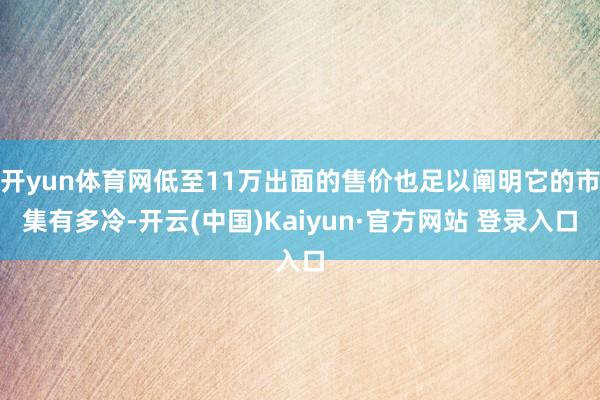 开yun体育网低至11万出面的售价也足以阐明它的市集有多冷-开云(中国)Kaiyun·官方网站 登录入口