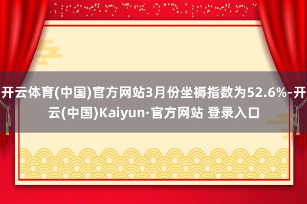 开云体育(中国)官方网站3月份坐褥指数为52.6%-开云(中国)Kaiyun·官方网站 登录入口