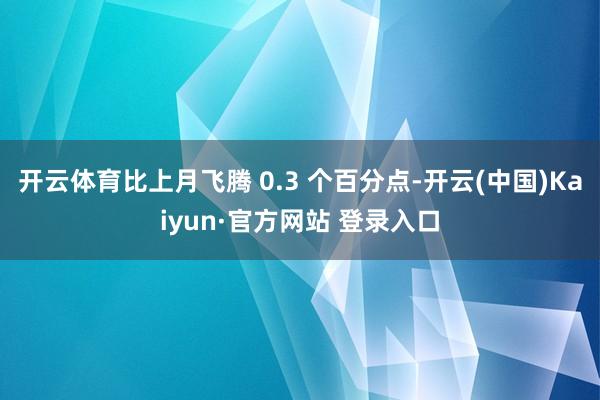 开云体育比上月飞腾 0.3 个百分点-开云(中国)Kaiyun·官方网站 登录入口