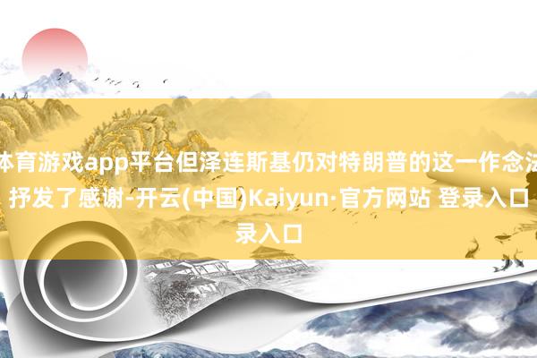 体育游戏app平台但泽连斯基仍对特朗普的这一作念法抒发了感谢-开云(中国)Kaiyun·官方网站 登录入口