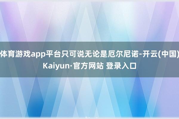 体育游戏app平台只可说无论是厄尔尼诺-开云(中国)Kaiyun·官方网站 登录入口
