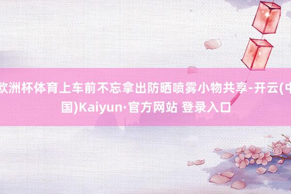 欧洲杯体育上车前不忘拿出防晒喷雾小物共享-开云(中国)Kaiyun·官方网站 登录入口