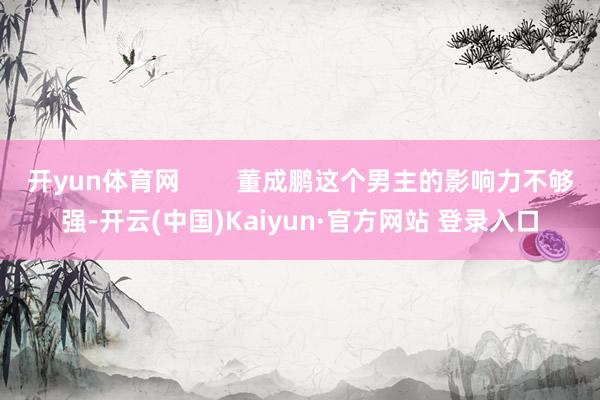 开yun体育网        董成鹏这个男主的影响力不够强-开云(中国)Kaiyun·官方网站 登录入口