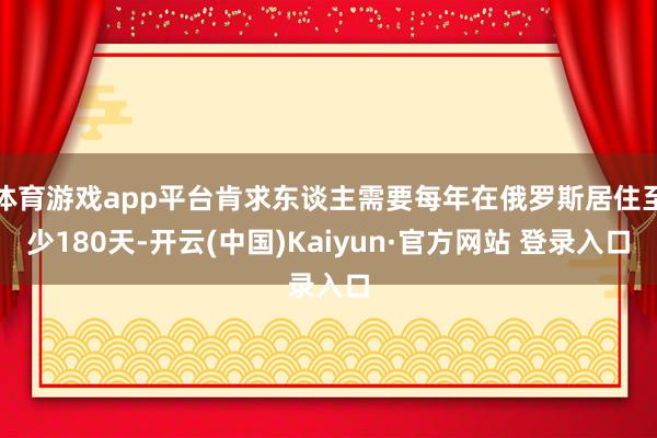 体育游戏app平台肯求东谈主需要每年在俄罗斯居住至少180天-开云(中国)Kaiyun·官方网站 登录入口