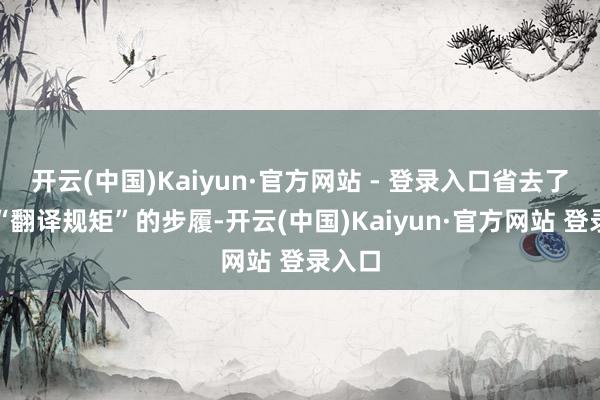 开云(中国)Kaiyun·官方网站 - 登录入口省去了中间“翻译规矩”的步履-开云(中国)Kaiyun·官方网站 登录入口