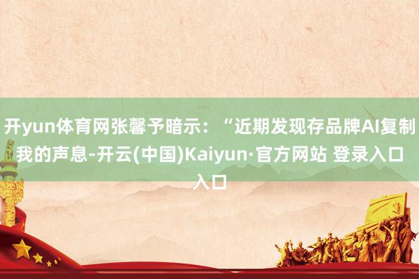 开yun体育网张馨予暗示：“近期发现存品牌AI复制我的声息-开云(中国)Kaiyun·官方网站 登录入口
