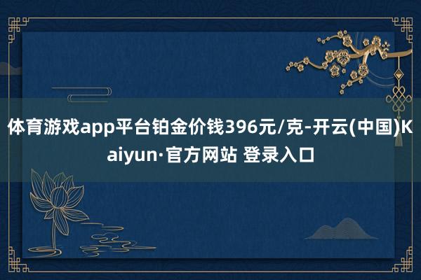 体育游戏app平台铂金价钱396元/克-开云(中国)Kaiyun·官方网站 登录入口