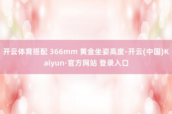 开云体育搭配 366mm 黄金坐姿高度-开云(中国)Kaiyun·官方网站 登录入口