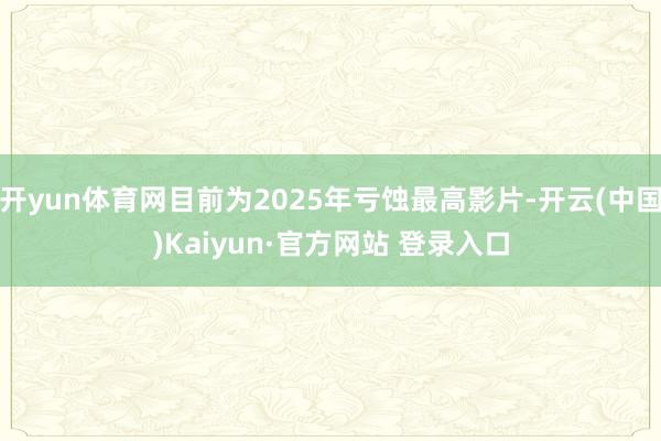 开yun体育网目前为2025年亏蚀最高影片-开云(中国)Kaiyun·官方网站 登录入口