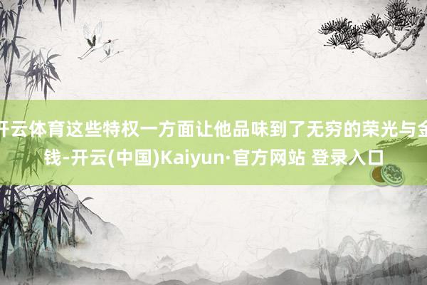 开云体育这些特权一方面让他品味到了无穷的荣光与金钱-开云(中国)Kaiyun·官方网站 登录入口