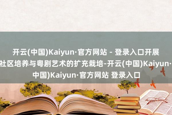 开云(中国)Kaiyun·官方网站 - 登录入口开展粤剧东说念主才的社区培养与粤剧艺术的扩充栽培-开云(中国)Kaiyun·官方网站 登录入口