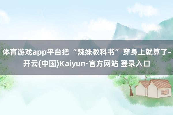 体育游戏app平台把 “辣妹教科书” 穿身上就算了-开云(中国)Kaiyun·官方网站 登录入口