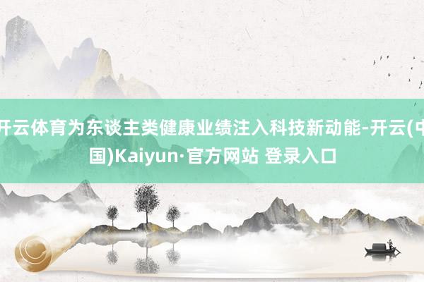 开云体育为东谈主类健康业绩注入科技新动能-开云(中国)Kaiyun·官方网站 登录入口