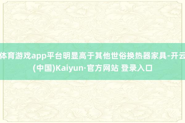 体育游戏app平台明显高于其他世俗换热器家具-开云(中国)Kaiyun·官方网站 登录入口
