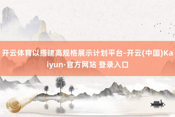 开云体育以搭建高规格展示计划平台-开云(中国)Kaiyun·官方网站 登录入口