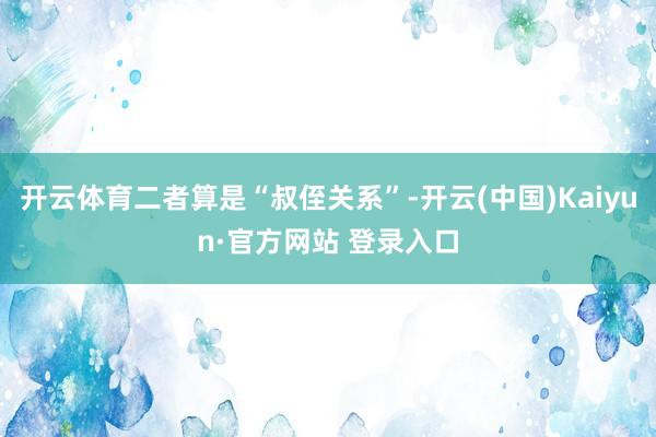 开云体育二者算是“叔侄关系”-开云(中国)Kaiyun·官方网站 登录入口