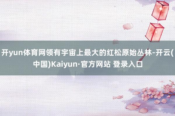 开yun体育网领有宇宙上最大的红松原始丛林-开云(中国)Kaiyun·官方网站 登录入口