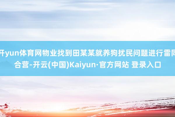 开yun体育网物业找到田某某就养狗扰民问题进行雷同合营-开云(中国)Kaiyun·官方网站 登录入口