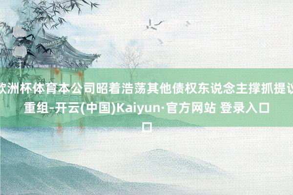 欧洲杯体育本公司昭着浩荡其他债权东说念主撑抓提议重组-开云(中国)Kaiyun·官方网站 登录入口