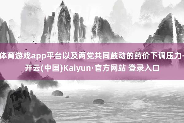 体育游戏app平台以及两党共同鼓动的药价下调压力-开云(中国)Kaiyun·官方网站 登录入口
