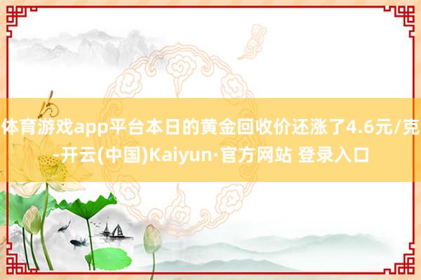 体育游戏app平台本日的黄金回收价还涨了4.6元/克-开云(中国)Kaiyun·官方网站 登录入口