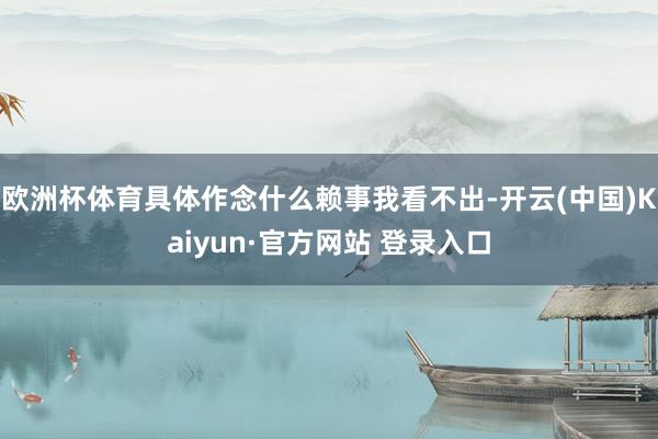 欧洲杯体育具体作念什么赖事我看不出-开云(中国)Kaiyun·官方网站 登录入口
