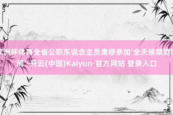 欧洲杯体育全省公职东说念主员肃穆参加‘全天候禁酒时间’-开云(中国)Kaiyun·官方网站 登录入口