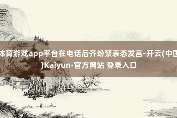 体育游戏app平台在电话后齐纷繁表态发言-开云(中国)Kaiyun·官方网站 登录入口