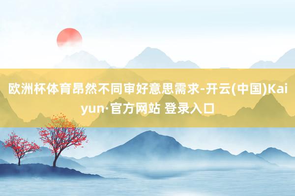 欧洲杯体育昂然不同审好意思需求-开云(中国)Kaiyun·官方网站 登录入口