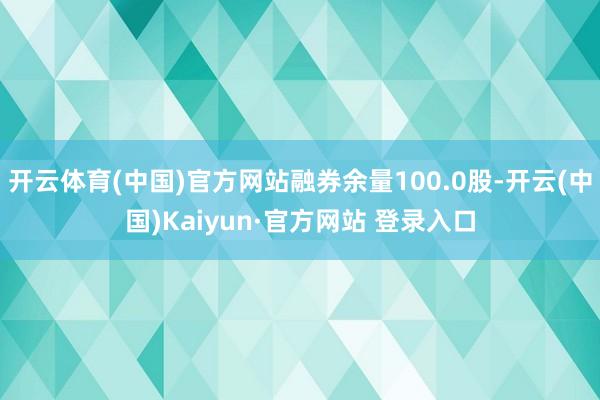 开云体育(中国)官方网站融券余量100.0股-开云(中国)Kaiyun·官方网站 登录入口