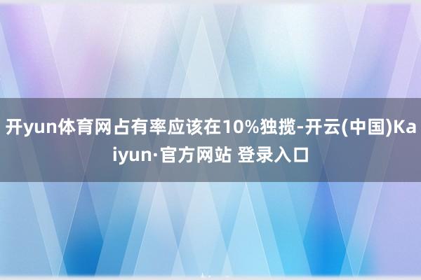开yun体育网占有率应该在10%独揽-开云(中国)Kaiyun·官方网站 登录入口