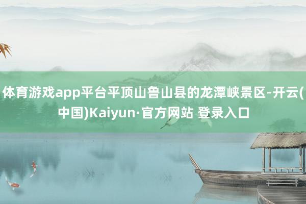 体育游戏app平台平顶山鲁山县的龙潭峡景区-开云(中国)Kaiyun·官方网站 登录入口