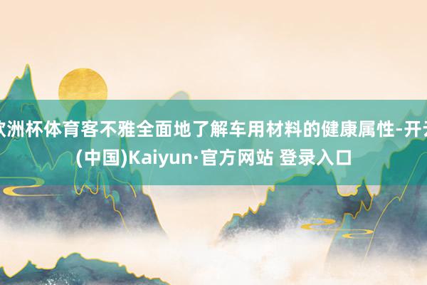 欧洲杯体育客不雅全面地了解车用材料的健康属性-开云(中国)Kaiyun·官方网站 登录入口