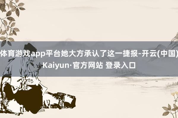 体育游戏app平台她大方承认了这一捷报-开云(中国)Kaiyun·官方网站 登录入口