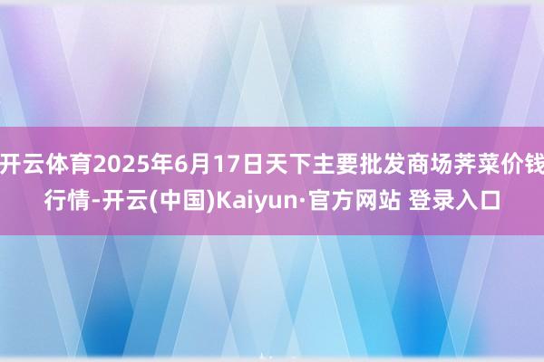 开云体育2025年6月17日天下主要批发商场荠菜价钱行情-开云(中国)Kaiyun·官方网站 登录入口
