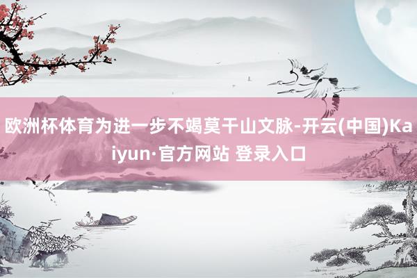 欧洲杯体育为进一步不竭莫干山文脉-开云(中国)Kaiyun·官方网站 登录入口