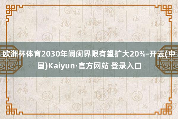 欧洲杯体育2030年阛阓界限有望扩大20%-开云(中国)Kaiyun·官方网站 登录入口