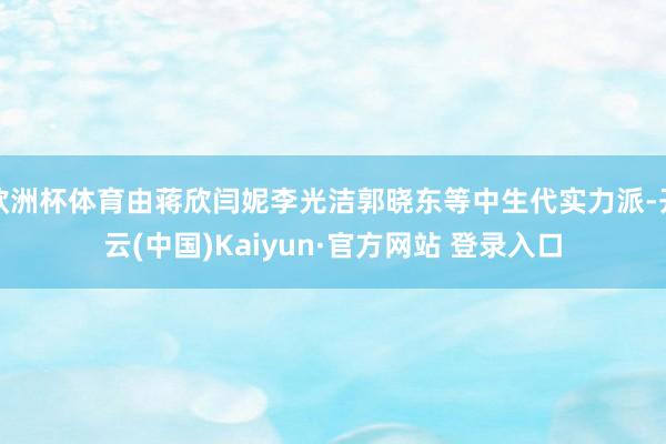 欧洲杯体育由蒋欣闫妮李光洁郭晓东等中生代实力派-开云(中国)Kaiyun·官方网站 登录入口