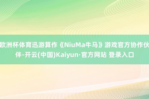 欧洲杯体育迅游算作《NiuMa牛马》游戏官方协作伙伴-开云(中国)Kaiyun·官方网站 登录入口