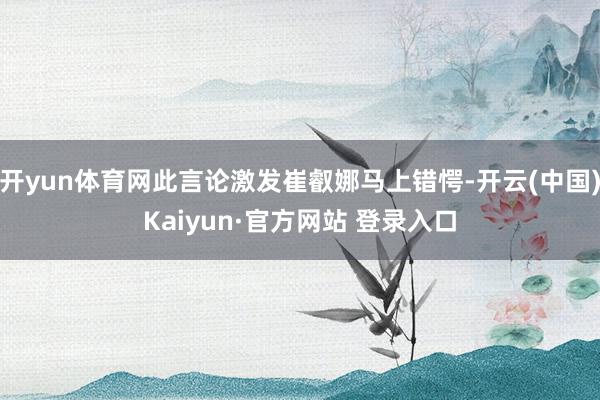 开yun体育网此言论激发崔叡娜马上错愕-开云(中国)Kaiyun·官方网站 登录入口