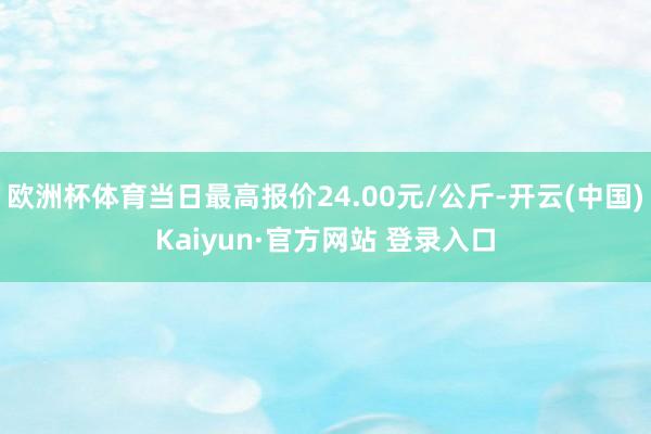 欧洲杯体育当日最高报价24.00元/公斤-开云(中国)Kaiyun·官方网站 登录入口