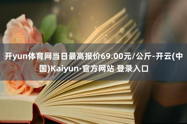 开yun体育网当日最高报价69.00元/公斤-开云(中国)Kaiyun·官方网站 登录入口